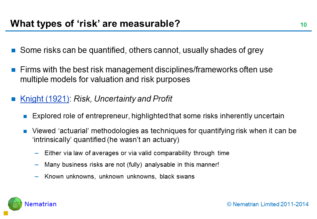 Bullet points include: Some risks can be quantified, others cannot, usually shades of grey Firms with the best risk management disciplines/frameworks often use multiple models for valuation and risk purposes Knight (1921): Risk, Uncertainty and Profit Explored role of entrepreneur, highlighted that some risks inherently uncertain Viewed ‘actuarial’ methodologies as techniques for quantifying risk when it can be ‘intrinsically’ quantified (he wasn’t an actuary) Either via law of averages or via valid comparability through time Many business risks are not (fully) analysable in this manner! Known unknowns, unknown unknowns, black swans