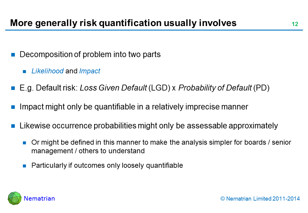 Bullet points include: Decomposition of problem into two parts Likelihood and Impact E.g. Default risk: Loss Given Default (LGD) x Probability of Default (PD) Impact might only be quantifiable in a relatively imprecise manner Likewise occurrence probabilities might only be assessable approximately Or might be defined in this manner to make the analysis simpler for boards / senior management / others to understand Particularly if outcomes only loosely quantifiable