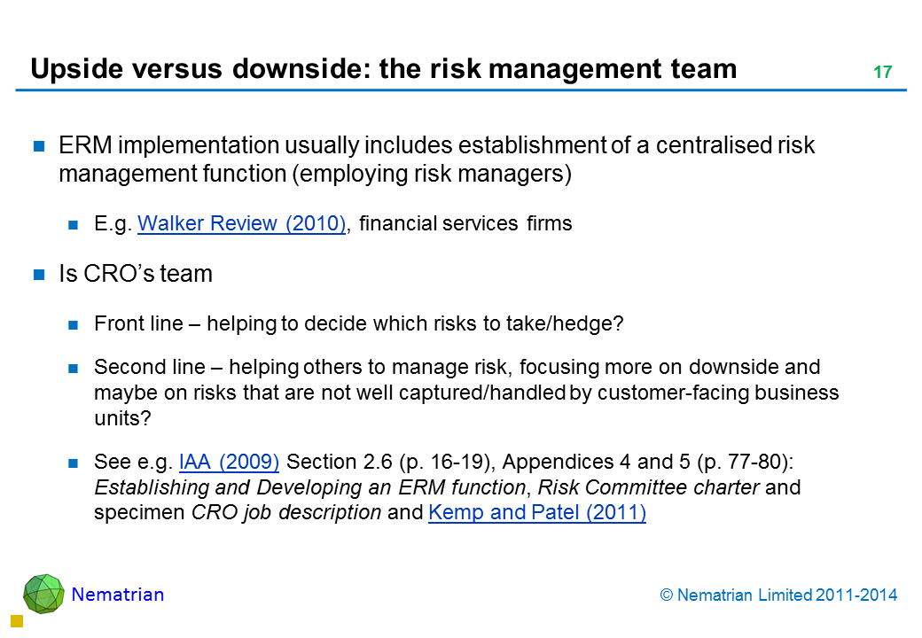 Bullet points include: ERM implementation usually includes establishment of a centralised risk management function (employing risk managers) E.g. Walker Review (2010), financial services firms Is CRO’s team Front line – helping to decide which risks to take/hedge?  Second line – helping others to manage risk, focusing more on downside and maybe on risks that are not well captured/handled by customer-facing business units? See e.g. IAA (2009) Section 2.6 (p. 16-19), Appendices 4 and 5 (p. 77-80): Establishing and Developing an ERM function, Risk Committee charter and specimen CRO job description (and Kemp and Patel, 2011)