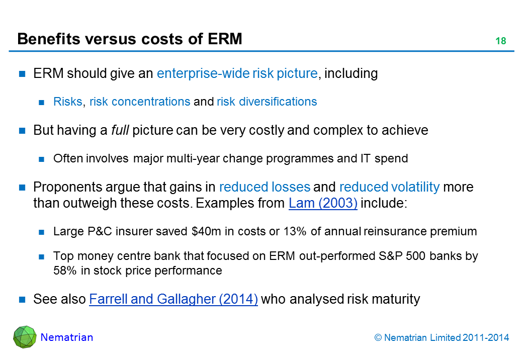 Bullet points include: ERM should give an enterprise-wide risk picture, including Risks, risk concentrations and risk diversifications But having a full picture can be very costly and complex to achieve Often involves major multi-year change programmes and IT spend Proponents argue that gains in reduced losses and reduced volatility more than outweigh these costs. Examples from Lam (2003) include:  Large P&C insurer saved $40m or 13% of annual reinsurance premium Top money centre bank that focused on ERM out-performed S&P 500 banks by 58% in stock price performance. See also Farrell and Gallagher (2014) who analysed risk maturity
