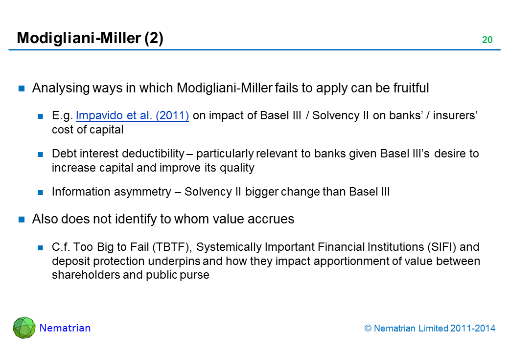 Bullet points include: Analysing ways in which Modigliani-Miller fails to apply can be fruitful E.g. Impavido et al. (2011) on impact of Basel III / Solvency II on banks’ / insurers’ cost of capital Debt interest deductibility – particularly relevant to banks given Basel III’s desire to increase capital and improve its quality Information asymmetry – Solvency II bigger change than Basel III Also does not identify to whom value accrues C.f. Too Big to Fail (TBTF), Systemically Important Financial Institutions (SIFI) and deposit protection underpins and how they impact apportionment of value between shareholders and public purse