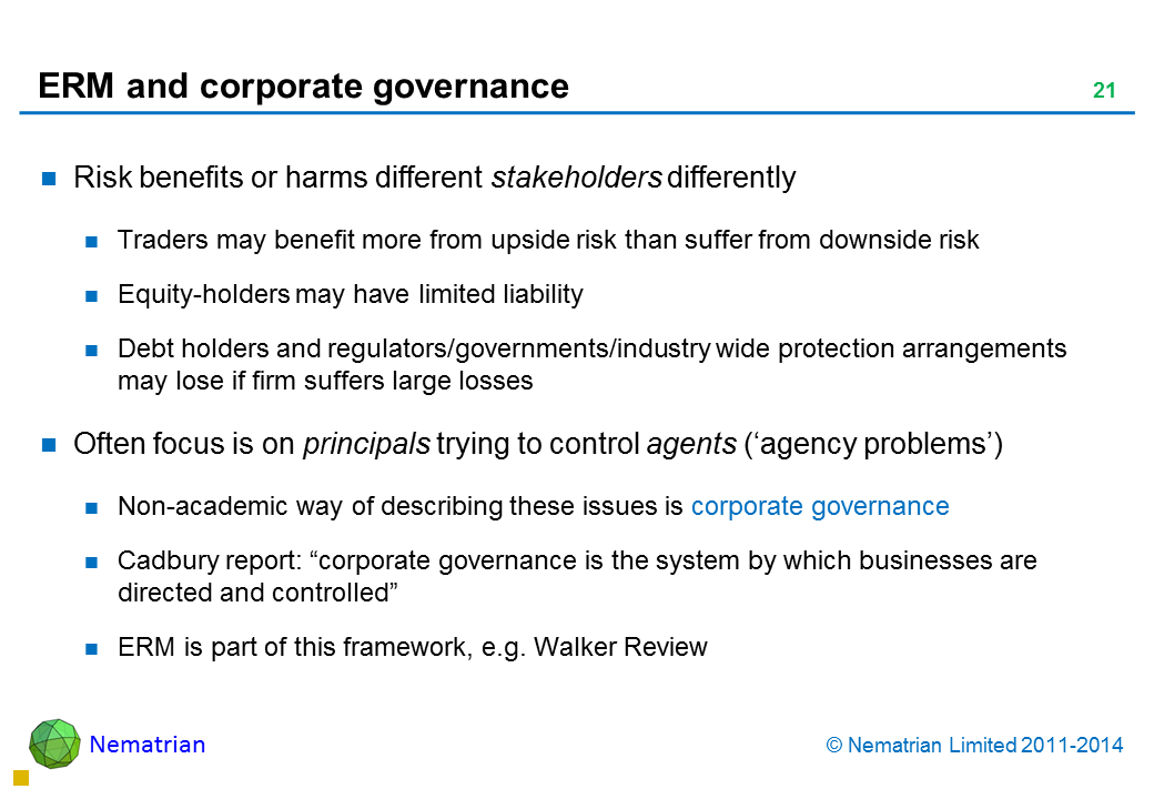 Bullet points include: Risk benefits or harms different stakeholders differently Traders may benefit more from upside risk than suffer from downside risk Equity-holders may have limited liability Debt holders and regulators/governments/industry wide protection arrangements may lose if firm suffers large losses Often focus is on principals trying to control agents (‘agency problems’) Non-academic way of describing these issues is corporate governance Cadbury report: “corporate governance is the system by which businesses are directed and controlled” ERM is part of this framework, e.g. Walker Review