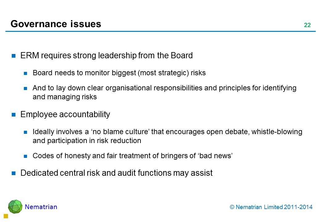 Bullet points include: ERM requires strong leadership from the Board Board needs to monitor biggest (most strategic) risks And to lay down clear organisational responsibilities and principles for identifying and managing risks Employee accountability Ideally involves a ‘no blame culture’ that encourages open debate, whistle-blowing and participation in risk reduction Codes of honesty and fair treatment of bringers of ‘bad news’ Dedicated central risk and audit functions may assist