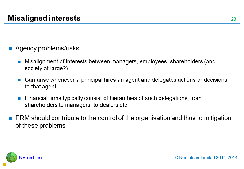 Bullet points include: Agency problems/risks Misalignment of interests between managers, employees, shareholders (and society at large?) Can arise whenever a principal hires an agent and delegates actions or decisions to that agent Financial firms typically consist of hierarchies of such delegations, from shareholders to managers, to dealers etc. ERM should contribute to the control of the organisation and thus to mitigation of these problems