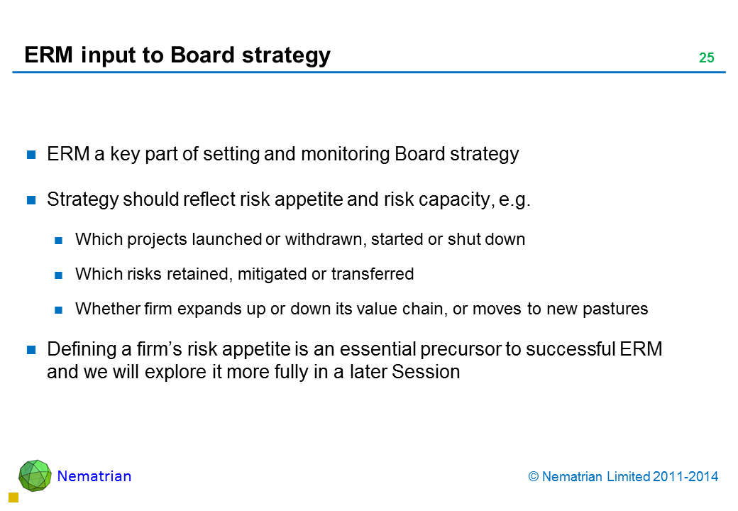 Bullet points include: ERM a key part of setting and monitoring Board strategy Strategy should reflect risk appetite and risk capacity, e.g. Which projects launched or withdrawn, started or shut down Which risks retained, mitigated or transferred Whether firm expands up or down its value chain, or moves to new pastures Defining a firm’s risk appetite is an essential precursor to successful ERM and we will explore it more fully in a later Session