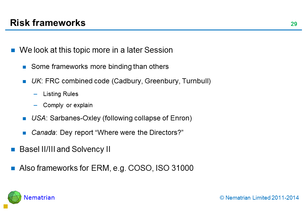 Bullet points include: We look at this topic more in a later Session Some frameworks more binding than others UK: FRC combined code (Cadbury, Greenbury, Turnbull) Listing Rules Comply or explain USA: Sarbanes-Oxley (following collapse of Enron) Canada: Dey report “Where were the Directors?” Basel II/III and Solvency II Also frameworks for ERM, e.g. COSO, ISO 31000