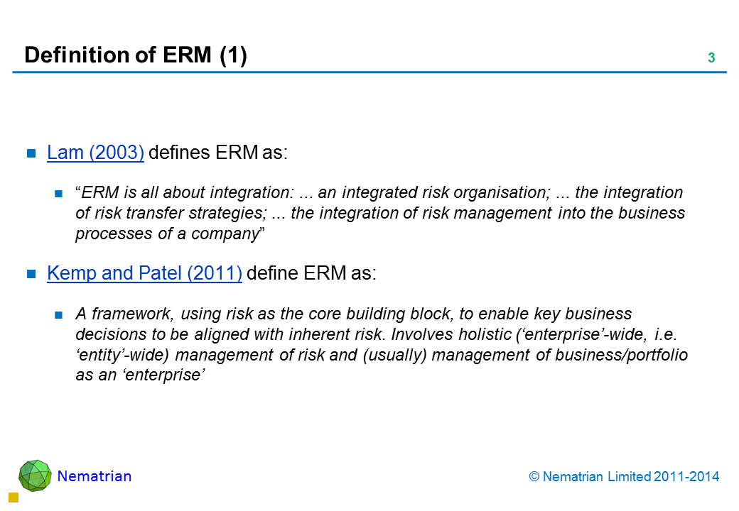 Bullet points include: Lam (2003) defines ERM as: “ERM is all about integration: ... an integrated risk organisation; ... the integration of risk transfer strategies; ... the integration of risk management into the business processes of a company” Kemp and Patel (2011) define ERM as: A framework, using risk as the core building block, to enable key business decisions to be aligned with inherent risk. Involves holistic (‘enterprise’-wide, i.e. ‘entity’-wide) management of risk and (usually) management of business/portfolio as an ‘enterprise’