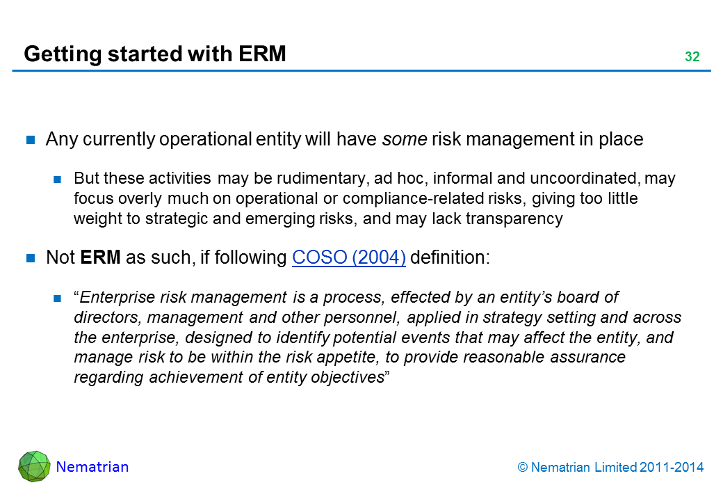 Bullet points include: Any currently operational entity will have some risk management in place But these activities may be rudimentary, ad hoc, informal and uncoordinated, may focus overly much on operational or compliance-related risks, giving too little weight to strategic and emerging risks, and may lack transparency Not ERM as such, if following COSO (2004) definition: “Enterprise risk management is a process, effected by an entity’s board of directors, management and other personnel, applied in strategy setting and across the enterprise, designed to identify potential events that may affect the entity, and manage risk to be within the risk appetite, to provide reasonable assurance regarding achievement of entity objectives”