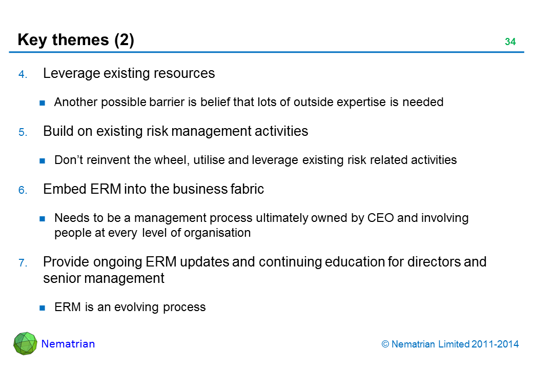 Bullet points include: Leverage existing resources Another possible barrier is belief that lots of outside expertise is needed Build on existing risk management activities Don’t reinvent the wheel, utilise and leverage existing risk related activities Embed ERM into the business fabric Needs to be a management process ultimately owned by CEO and involving people at every level of organisation Provide ongoing ERM updates and continuing education for directors and senior management ERM is an evolving process