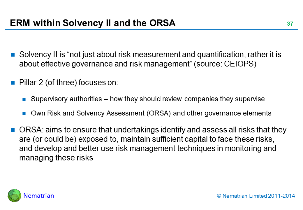 Bullet points include: Solvency II is “not just about risk measurement and quantification, rather it is about effective governance and risk management” (source: CEIOPS) Pillar 2 (of three) focuses on: Supervisory authorities – how they should review companies they supervise Own Risk and Solvency Assessment (ORSA) and other governance elements ORSA: aims to ensure that undertakings identify and assess all risks that they are (or could be) exposed to, maintain sufficient capital to face these risks, and develop and better use risk management techniques in monitoring and managing these risks