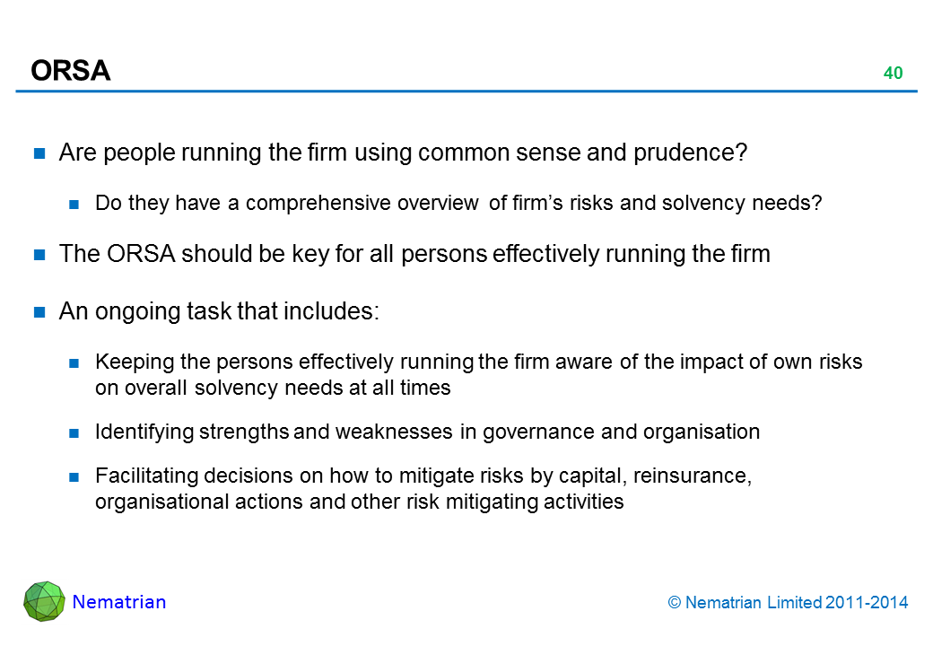 Bullet points include: Are people running the firm using common sense and prudence? Do they have a comprehensive overview of firm’s risks and solvency needs? The ORSA should be key for all persons effectively running the firm An ongoing task that includes: Keeping the persons effectively running the firm aware of the impact of own risks on overall solvency needs at all times Identifying strengths and weaknesses in governance and organisation Facilitating decisions on how to mitigate risks by capital, reinsurance, organisational actions and other risk mitigating activities