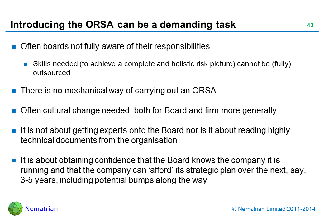 Bullet points include: Often boards not fully aware of their responsibilities Skills needed (to achieve a complete and holistic risk picture) cannot be (fully) outsourced There is no mechanical way of carrying out an ORSA Often cultural change needed, both for Board and firm more generally It is not about getting experts onto the Board nor is it about reading highly technical documents from the organisation It is about obtaining confidence that the Board knows the company it is running and that the company can ‘afford’ its strategic plan over the next, say, 3-5 years, including potential bumps along the way