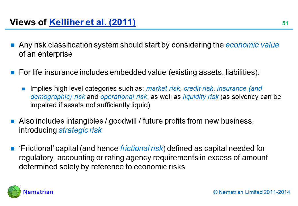 Bullet points include: Any risk classification system should start by considering the economic value of an enterprise For life insurance includes embedded value (existing assets, liabilities): Implies high level categories such as: market risk, credit risk, insurance (and demographic) risk and operational risk, as well as liquidity risk (as solvency can be impaired if assets not sufficiently liquid) Also includes intangibles / goodwill / future profits from new business, introducing strategic risk ‘Frictional’ capital (and hence frictional risk) defined as capital needed for regulatory, accounting or rating agency requirements in excess of amount determined solely by reference to economic risks