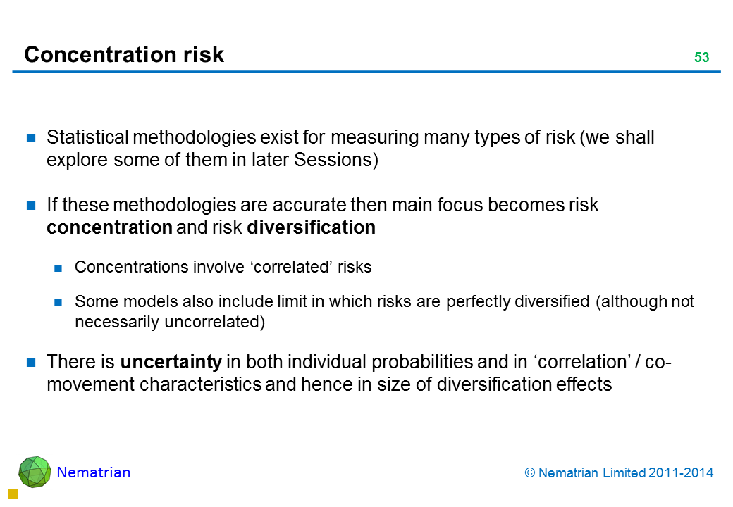 Bullet points include: Statistical methodologies exist for measuring many types of risk (we shall explore some of them in later Sessions) If these methodologies are accurate then main focus becomes risk concentration and risk diversification Concentrations involve ‘correlated’ risks Some models also include limit in which risks are perfectly diversified (although not necessarily uncorrelated) There is uncertainty in both individual probabilities and in ‘correlation’ / co-movement characteristics and hence in size of diversification effects