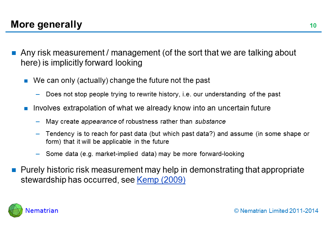 Bullet points include: Any risk measurement / management (of the sort that we are talking about here) is implicitly forward looking We can only (actually) change the future not the past Does not stop people trying to rewrite history, i.e. our understanding of the past Involves extrapolation of what we already know into an uncertain future May create appearance of robustness rather than substance  Tendency is to reach for past data (but which past data?) and assume (in some shape or form) that it will be applicable in the future Some data (e.g. market-implied data) may be more forward-looking Purely historic risk measurement may help in demonstrating that appropriate stewardship has occurred, see Kemp (2009)