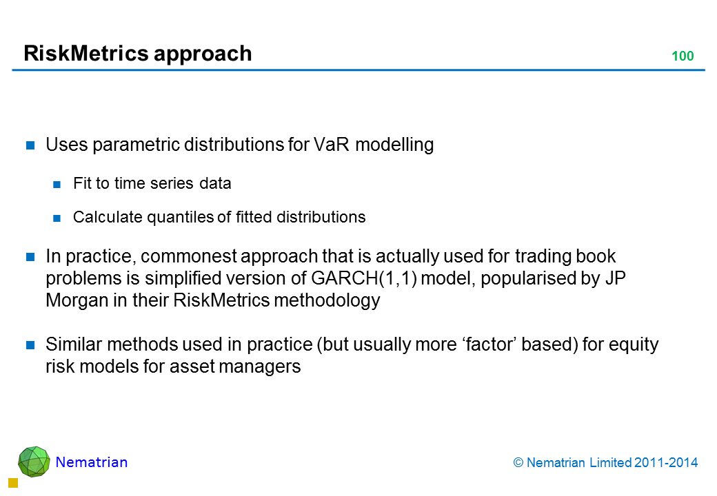 Bullet points include: Uses parametric distributions for VaR modelling Fit to time series data Calculate quantiles of fitted distributions In practice, commonest approach that is actually used for trading book problems is simplified version of GARCH(1,1) model, popularised by JP Morgan in their RiskMetrics methodology Similar methods used in practice (but usually more ‘factor’ based) for equity risk models for asset managers