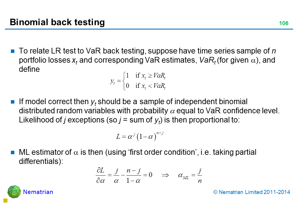 Bullet points include: To relate LR test to VaR back testing, suppose have time series sample of n portfolio losses xt and corresponding VaR estimates, VaRt (for given alpha), and define If model correct then yt should be a sample of independent binomial distributed random variables with probability alpha equal to VaR confidence level. Likelihood of j exceptions (so j = sum of yt) is then proportional to: ML estimator of alpha is then (using ‘first order condition’, i.e. taking partial differentials):