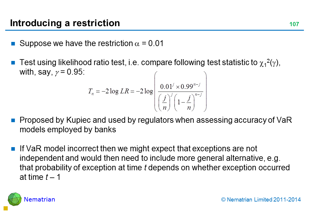 Bullet points include: Suppose we have the restriction alpha = 0.01 Test using likelihood ratio test, i.e. compare following test statistic to , with, say, alpha = 0.95: Proposed by Kupiec and used by regulators when assessing accuracy of VaR models employed by banks If VaR model incorrect then we might expect that exceptions are not independent and would then need to include more general alternative, e.g. that probability of exception at time t depends on whether exception occurred at time t – 1