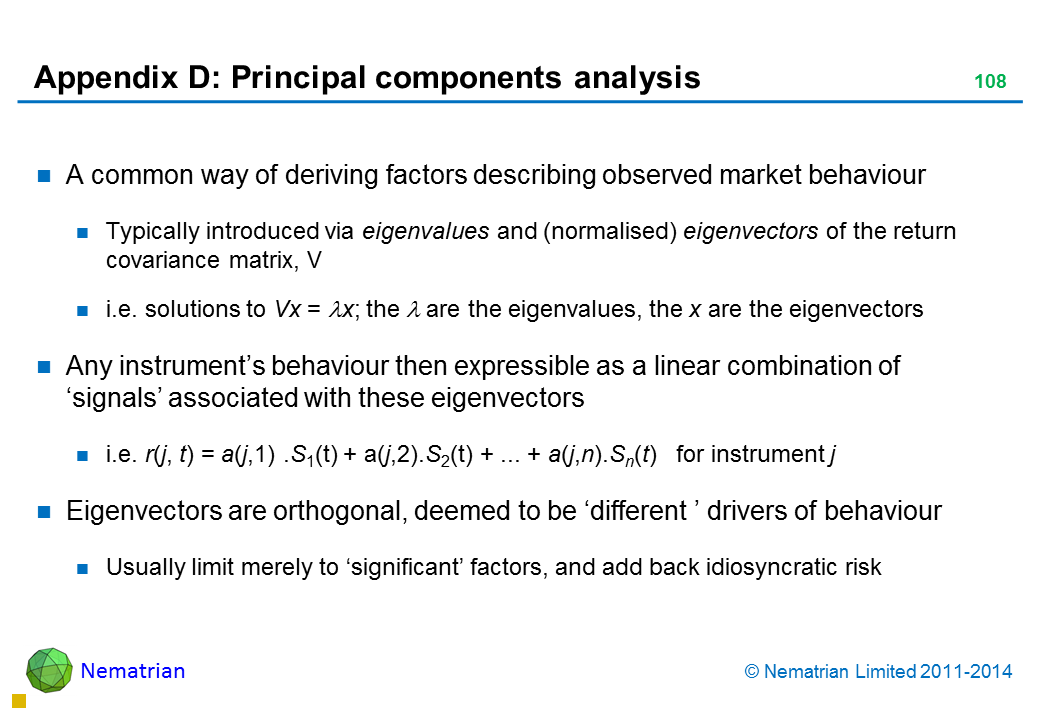 Bullet points include: A common way of deriving factors describing observed market behaviour Typically introduced via eigenvalues and (normalised) eigenvectors of the return covariance matrix, V i.e. solutions to Vx = lambda x; the lambda are the eigenvalues, the x are the eigenvectors Any instrument’s behaviour then expressible as a linear combination of ‘signals’ associated with these eigenvectors i.e. r(j, t) = a(j,1) .S1(t) + a(j,2).S2(t) + ... + a(j,n).Sn(t)   for instrument j Eigenvectors are orthogonal, deemed to be ‘different ’ drivers of behaviour Usually limit merely to ‘significant’ factors, and add back idiosyncratic risk