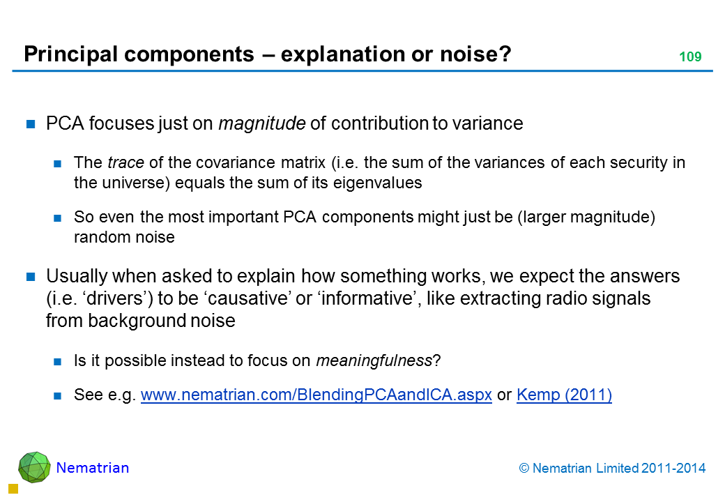 Bullet points include: PCA focuses just on magnitude of contribution to variance The trace of the covariance matrix (i.e. the sum of the variances of each security in the universe) equals the sum of its eigenvalues So even the most important PCA components might just be (larger magnitude) random noise Usually when asked to explain how something works, we expect the answers (i.e. ‘drivers’) to be ‘causative’ or ‘informative’, like extracting radio signals from background noise Is it possible instead to focus on meaningfulness? See e.g. www.nematrian.com/BlendingPCAandICA.aspx or Kemp (2011)