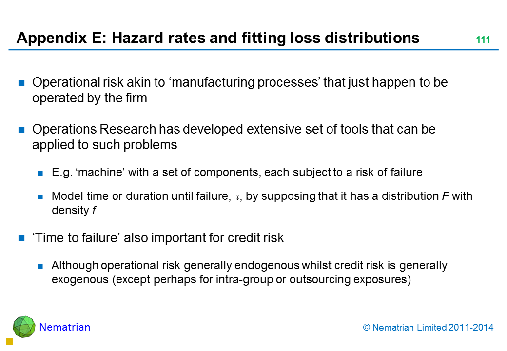 Bullet points include: Operational risk akin to ‘manufacturing processes’ that just happen to be operated by the firm Operations Research has developed extensive set of tools that can be applied to such problems E.g. ‘machine’ with a set of components, each subject to a risk of failure Model time or duration until failure, tau, by supposing that it has a distribution F with density f ‘Time to failure’ also important for credit risk Although operational risk generally endogenous whilst credit risk is generally exogenous (except perhaps for intra-group or outsourcing exposures)