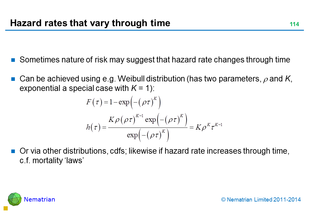 Bullet points include: Sometimes nature of risk may suggest that hazard rate changes through time Can be achieved using e.g. Weibull distribution (has two parameters, xi and k, exponential a special case with k = 1): Or via other distributions, cdfs; likewise if hazard rate increases through time, c.f. mortality ‘laws’