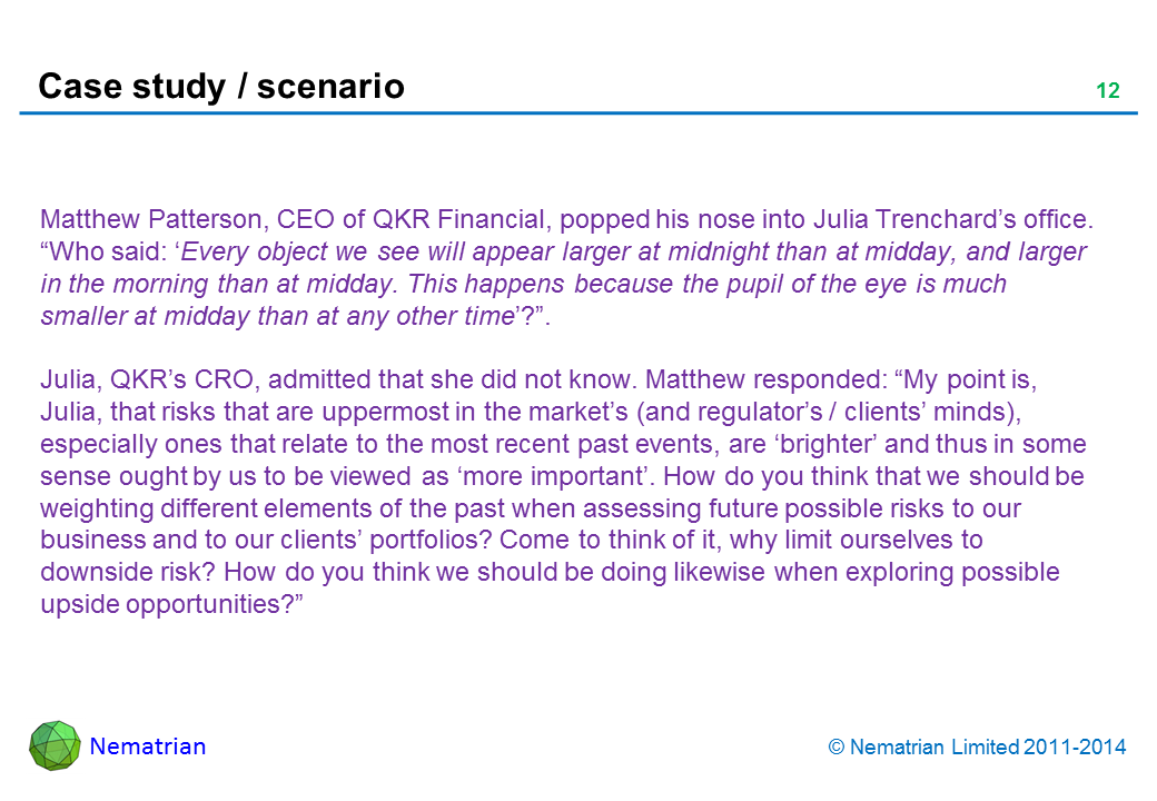 Bullet points include: Matthew Patterson, CEO of QKR Financial, popped his nose into Julia Trenchard’s office. “Who said: ‘Every object we see will appear larger at midnight than at midday, and larger in the morning than at midday. This happens because the pupil of the eye is much smaller at midday than at any other time’?”. Julia, QKR’s CRO, admitted that she did not know. Matthew responded: “My point is, Julia, that risks that are uppermost in the market’s (and regulator’s / clients’ minds), especially ones that relate to the most recent past events, are ‘brighter’ and thus in some sense ought by us to be viewed as ‘more important’. How do you think that we should be weighting different elements of the past when assessing future possible risks to our business and to our clients’ portfolios? Come to think of it, why limit ourselves to downside risk? How do you think we should be doing likewise when exploring possible upside opportunities?”