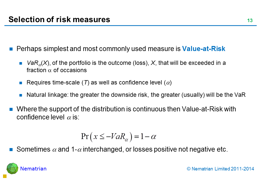 Bullet points include: Perhaps simplest and most commonly used measure is Value-at-Risk VaR alpha(X), of the portfolio is the outcome (loss), X, that will be exceeded in a fraction alpha of occasions Requires time-scale (T) as well as confidence level (alpha) Natural linkage: the greater the downside risk, the greater (usually) will be the VaR Where the support of the distribution is continuous then Value-at-Risk with confidence level alpha is: Sometimes alpha and 1-alpha interchanged, or losses positive not negative etc.