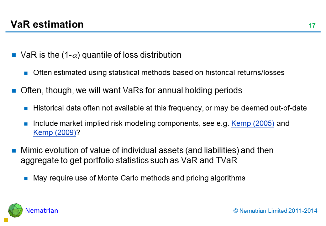 Bullet points include: VaR is the (1-alpha) quantile of loss distribution Often estimated using statistical methods based on historical returns/losses Often, though, we will want VaRs for annual holding periods Historical data often not available at this frequency, or may be deemed out-of-date Include market-implied risk modelling components, see e.g. Kemp (2005) and Kemp (2009)? Mimic evolution of value of individual assets (and liabilities) and then aggregate to get portfolio statistics such as VaR and TVaR May require use of Monte Carlo methods and pricing algorithms