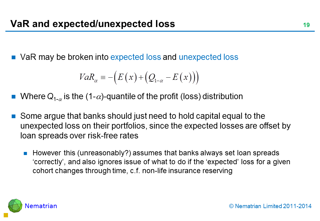 Bullet points include: VaR may be broken into expected loss and unexpected loss Where Q1-alpha is the (1-alpha)-quantile of the profit (loss) distribution Some argue that banks should just need to hold capital equal to the unexpected loss on their portfolios, since the expected losses are offset by loan spreads over risk-free rates However this (unreasonably?) assumes that banks always set loan spreads ‘correctly’, and also ignores issue of what to do if the ‘expected’ loss for a given cohort changes through time, c.f. non-life insurance reserving