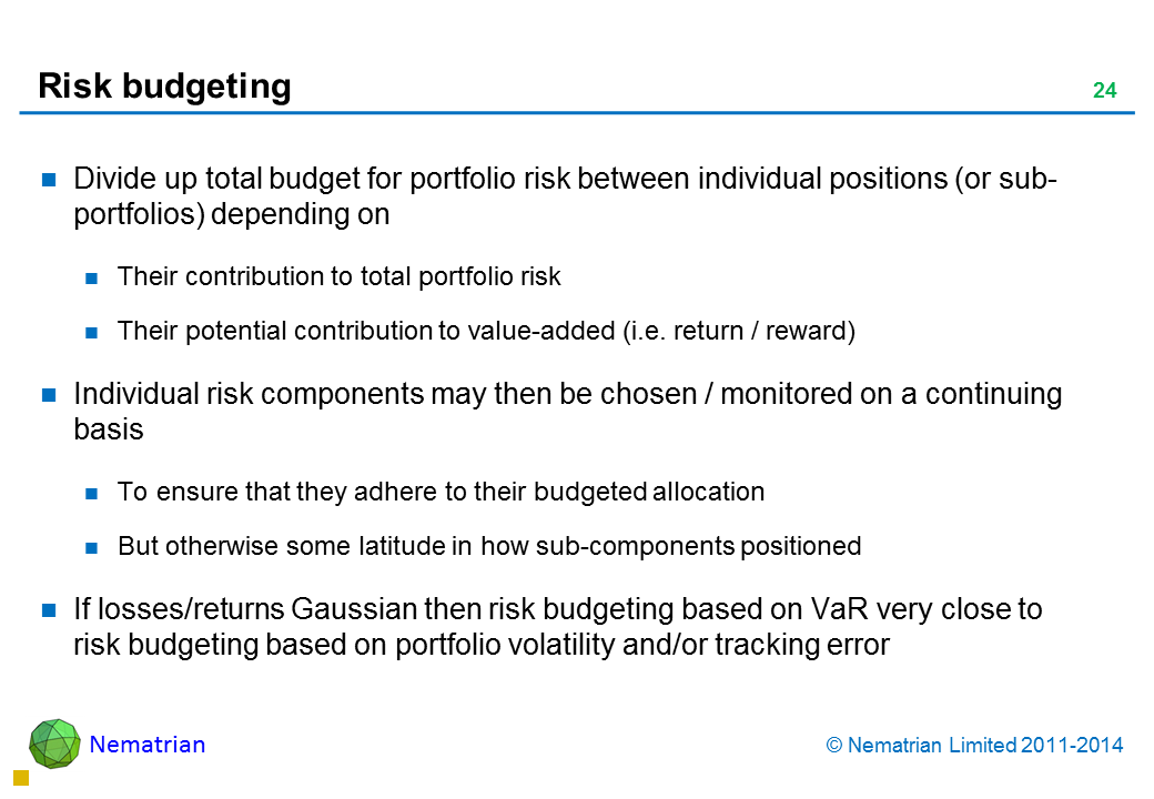 Bullet points include: Divide up total budget for portfolio risk between individual positions (or sub-portfolios) depending on Their contribution to total portfolio risk Their potential contribution to value-added (i.e. return / reward) Individual risk components may then be chosen / monitored on a continuing basis To ensure that they adhere to their budgeted allocation But otherwise some latitude in how sub-components positioned If losses/returns Gaussian then risk budgeting based on VaR very close to risk budgeting based on portfolio volatility and/or tracking error