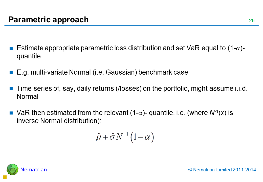 Bullet points include: Estimate appropriate parametric loss distribution and set VaR equal to (1-alpha)-quantile E.g. multi-variate Normal (i.e. Gaussian) benchmark case Time series of, say, daily returns (/losses) on the portfolio, might assume i.i.d. Normal VaR then estimated from the relevant (1-alpha)- quantile, i.e. (where N-1(x) is inverse Normal distribution):