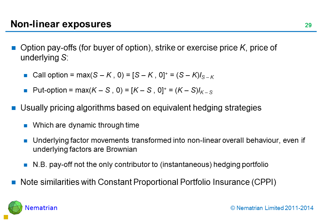 Bullet points include: Option pay-offs (for buyer of option), strike or exercise price K, price of underlying S: Call option = max(S – K , 0) = [S – K , 0]+ = (S – K)IS – K Put-option = max(K – S , 0) = [K – S , 0]+ = (K – S)IK – S Usually pricing algorithms based on equivalent hedging strategies Which are dynamic through time Underlying factor movements transformed into non-linear overall behaviour, even if underlying factors are Brownian N.B. pay-off not the only contributor to (instantaneous) hedging portfolio Note similarities with Constant Proportional Portfolio Insurance (CPPI)
