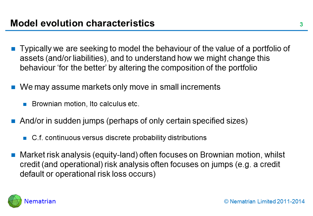 Bullet points include: Typically we are seeking to model the behaviour of the value of a portfolio of assets (and/or liabilities), and to understand how we might change this behaviour ‘for the better’ by altering the composition of the portfolio We may assume markets only move in small increments Brownian motion, Ito calculus etc. And/or in sudden jumps (perhaps of only certain specified sizes) C.f. continuous versus discrete probability distributions ‘Market’ risk analysis (equity-land) often focuses on Brownian motion, whilst credit (and operational) risk analysis often focuses on jumps (e.g. a credit default or operational risk loss occurs)