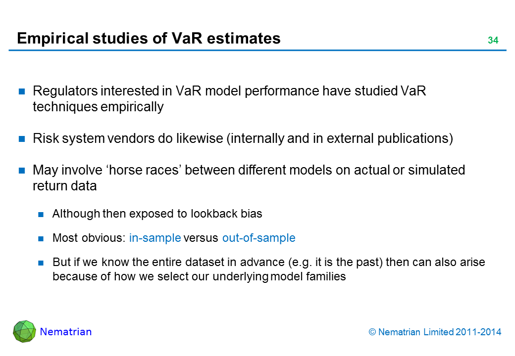 Bullet points include: Regulators interested in VaR model performance have studied VaR techniques empirically Risk system vendors do likewise (internally and in external publications) May involve ‘horse races’ between different models on actual or simulated return data Although then exposed to lookback bias Most obvious: in-sample versus out-of-sample But if we know the entire dataset in advance (e.g. it is the past) then can also arise because of how we select our underlying model families