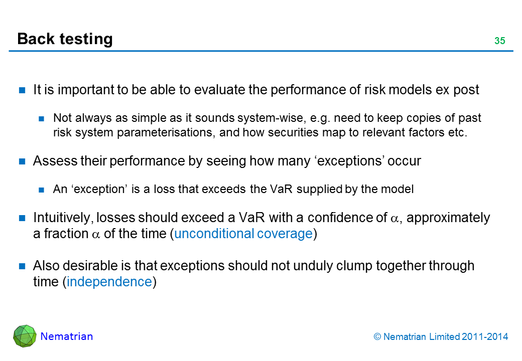 Bullet points include: It is important to be able to evaluate the performance of risk models ex post Not always as simple as it sounds system-wise, e.g. need to keep copies of past risk system parameterisations, and how securities map to relevant factors etc. Assess their performance by seeing how many ‘exceptions’ occur An ‘exception’ is a loss that exceeds the VaR supplied by the model Intuitively, losses should exceed a VaR with a confidence of alpha, approximately a fraction alpha of the time (unconditional coverage) Also desirable is that exceptions should not unduly clump together through time (independence)