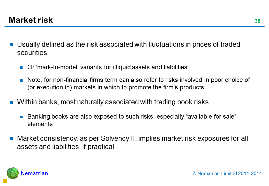 Bullet points include: Usually defined as the risk associated with fluctuations in prices of traded securities Or ‘mark-to-model’ variants for illiquid assets and liabilities Note, for non-financial firms term can also refer to risks involved in poor choice of (or execution in) markets in which to promote the firm’s products  Within banks, most naturally associated with trading book risks Banking books are also exposed to such risks, especially "available for sale" elements Market consistency, as per Solvency II, implies market risk exposures for all assets and liabilities, if practical