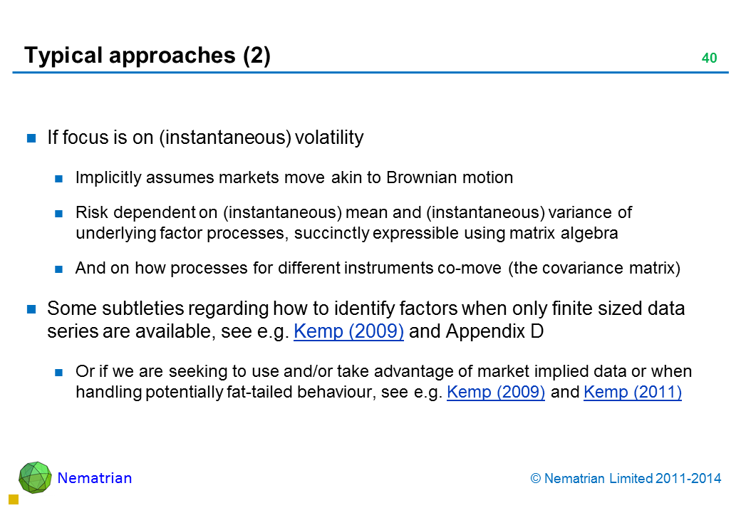 Bullet points include: If focus is on (instantaneous) volatility Implicitly assumes markets move akin to Brownian motion Risk dependent on (instantaneous) mean and (instantaneous) variance of underlying factor processes, succinctly expressible using matrix algebra And on how processes for different instruments co-move (the covariance matrix) Some subtleties regarding how to identify factors when only finite sized data series are available, see e.g. Kemp (2009) and Appendix D Or if we are seeking to use and/or take advantage of market implied data or when handling potentially fat-tailed behaviour, see e.g. Kemp (2009) and Kemp (2011)