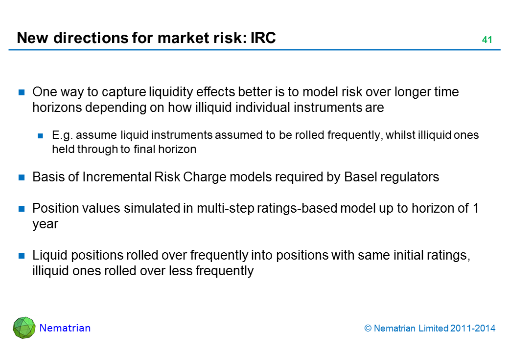 Bullet points include: One way to capture liquidity effects better is to model risk over longer time horizons depending on how illiquid individual instruments are E.g. assume liquid instruments assumed to be rolled frequently, whilst illiquid ones held through to final horizon Basis of Incremental Risk Charge models required by Basel regulators Position values simulated in multi-step ratings-based model up to horizon of 1 year Liquid positions rolled over frequently into positions with same initial ratings, illiquid ones rolled over less frequently