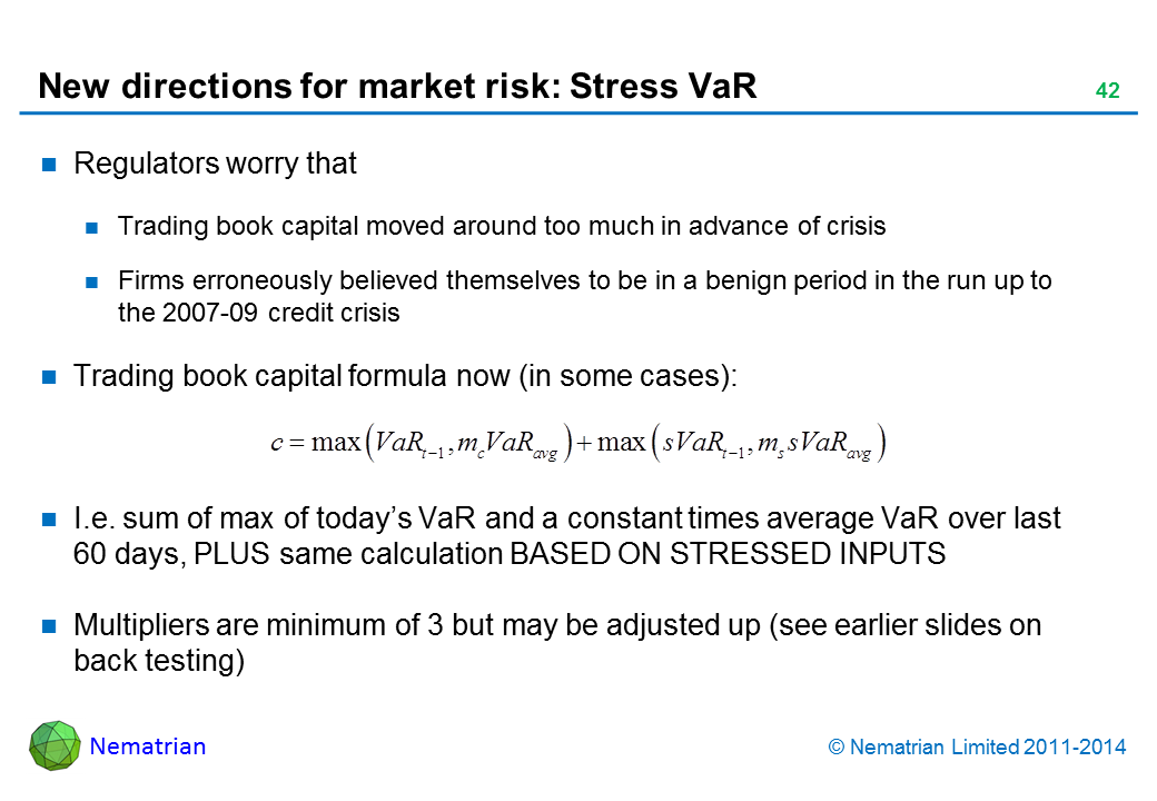 Bullet points include: Regulators worry that Trading book capital moved around too much in advance of crisis Firms erroneously believed themselves to be in a benign period in the run up to the 2007-09 credit crisis Trading book capital formula now (in some cases): I.e. sum of max of today’s VaR and a constant times average VaR over last 60 days, PLUS same calculation BASED ON STRESSED INPUTS Multipliers are minimum of 3 but may be adjusted up (see earlier slides on back testing)