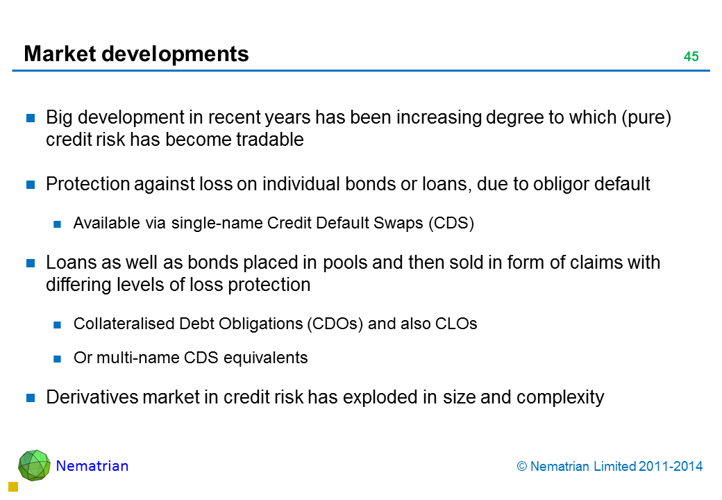 Bullet points include: Big development in recent years has been increasing degree to which (pure) credit risk has become tradable Protection against loss on individual bonds or loans, due to obligor default Available via single-name Credit Default Swaps (CDS) Loans as well as bonds placed in pools and then sold in form of claims with differing levels of loss protection Collateralised Debt Obligations (CDOs) and also CLOs Or multi-name CDS equivalents Derivatives market in credit risk has exploded in size and complexity