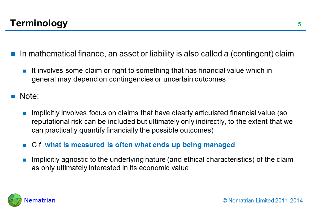 Bullet points include: In mathematical finance, an asset or liability is also called a (contingent) claim It involves some claim or right to something that has financial value which in general may depend on contingencies or uncertain outcomes Note: Implicitly involves focus on claims that have clearly articulated financial value (so reputational risk can be included but ultimately only indirectly, to the extent that we can practically quantify financially the possible outcomes) C.f. what is measured is often what ends up being managed Implicitly agnostic to the underlying nature (and ethical characteristics) of the claim as only ultimately interested in its economic value