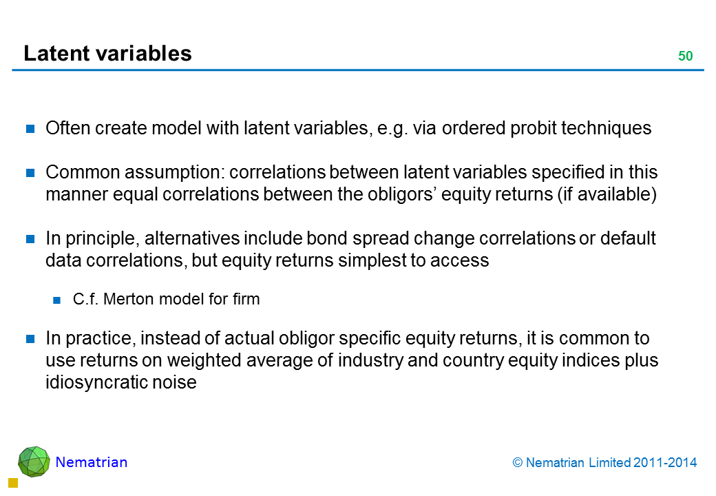 Bullet points include: Often create model with latent variables, e.g. via ordered probit techniques Common assumption: correlations between latent variables specified in this manner equal correlations between the obligors’ equity returns (if available) In principle, alternatives include bond spread change correlations or default data correlations, but equity returns simplest to access C.f. Merton model for firm In practice, instead of actual obligor specific equity returns, it is common to use returns on weighted average of industry and country equity indices plus idiosyncratic noise