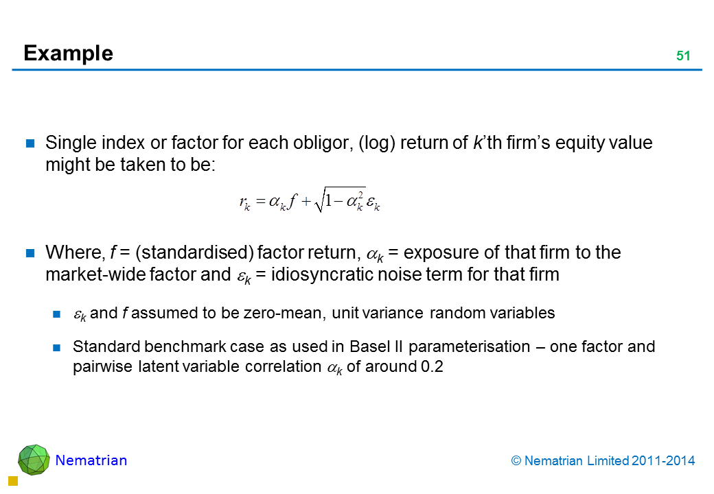 Bullet points include: Single index or factor for each obligor, (log) return of k’th firm’s equity value might be taken to be: Where, f = (standardised) factor return, alpha k = exposure of that firm to the market-wide factor and epsilon k = idiosyncratic noise term for that firm epsilon k and f assumed to be zero-mean, unit variance random variables Standard benchmark case as used in Basel II parameterisation – one factor and pairwise latent variable correlation alpha k of around 0.2