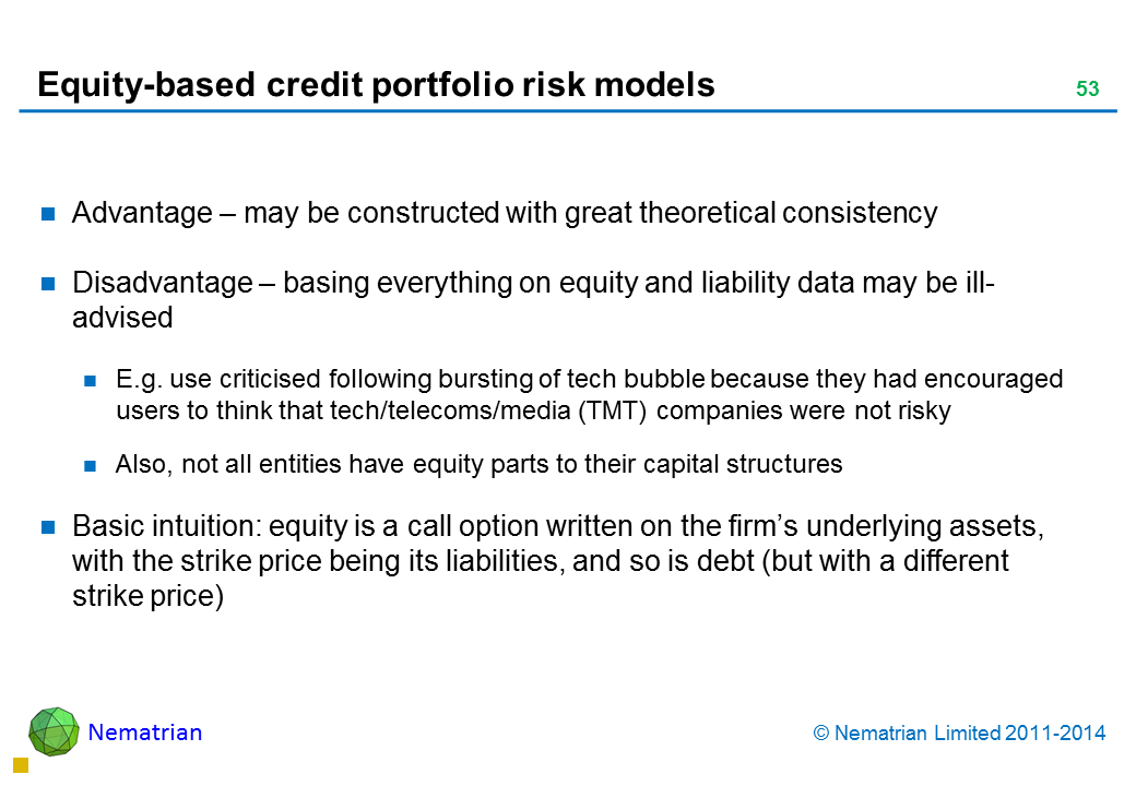 Bullet points include: Advantage – may be constructed with great theoretical consistency Disadvantage – basing everything on equity and liability data may be ill-advised E.g. use criticised following bursting of tech bubble because they had encouraged users to think that tech/telecoms/media (TMT) companies were not risky Also, not all entities have equity parts to their capital structures Basic intuition: equity is a call option written on the firm’s underlying assets, with the strike price being its liabilities, and so is debt (but with a different strike price)