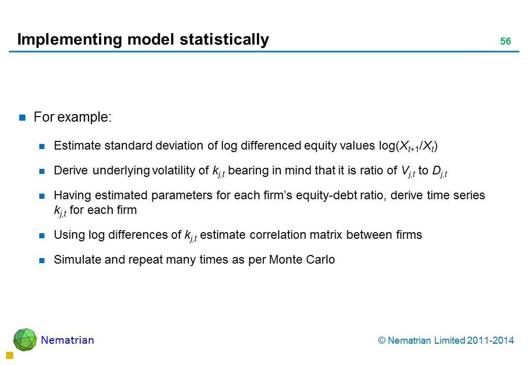 Bullet points include: For example: Estimate standard deviation of log differenced equity values log(Xt+1/Xt) Derive underlying volatility of kj,t bearing in mind that it is ratio of Vj,t to Dj,t Having estimated parameters for each firm’s equity-debt ratio, derive time series kj,t for each firm Using log differences of kj,t estimate correlation matrix between firms Simulate and repeat many times as per Monte Carlo