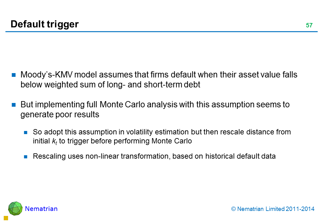 Bullet points include: Moody’s-KMV model assumes that firms default when their asset value falls below weighted sum of long- and short-term debt But implementing full Monte Carlo analysis with this assumption seems to generate poor results So adopt this assumption in volatility estimation but then rescale distance from initial kt to trigger before performing Monte Carlo Rescaling uses non-linear transformation, based on historical default data