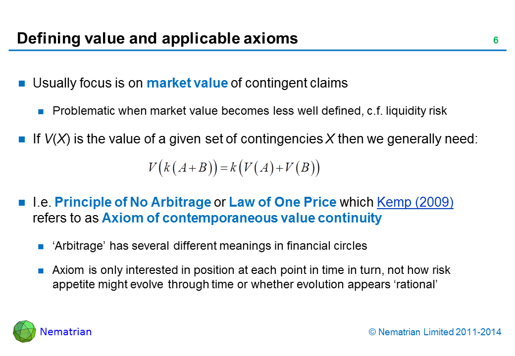 Bullet points include: Usually focus is on market value of contingent claims Problematic when market value becomes less well defined, c.f. liquidity risk If V(X) is the value of a given set of contingencies X then we generally need:  I.e. Principle of No Arbitrage or Law of One Price which Kemp (2009) refers to as Axiom of contemporaneous value continuity ‘Arbitrage’ has several different meanings in financial circles  Axiom is only interested in position at each point in time in turn, not how risk appetite might evolve through time or whether evolution appears ‘rational’