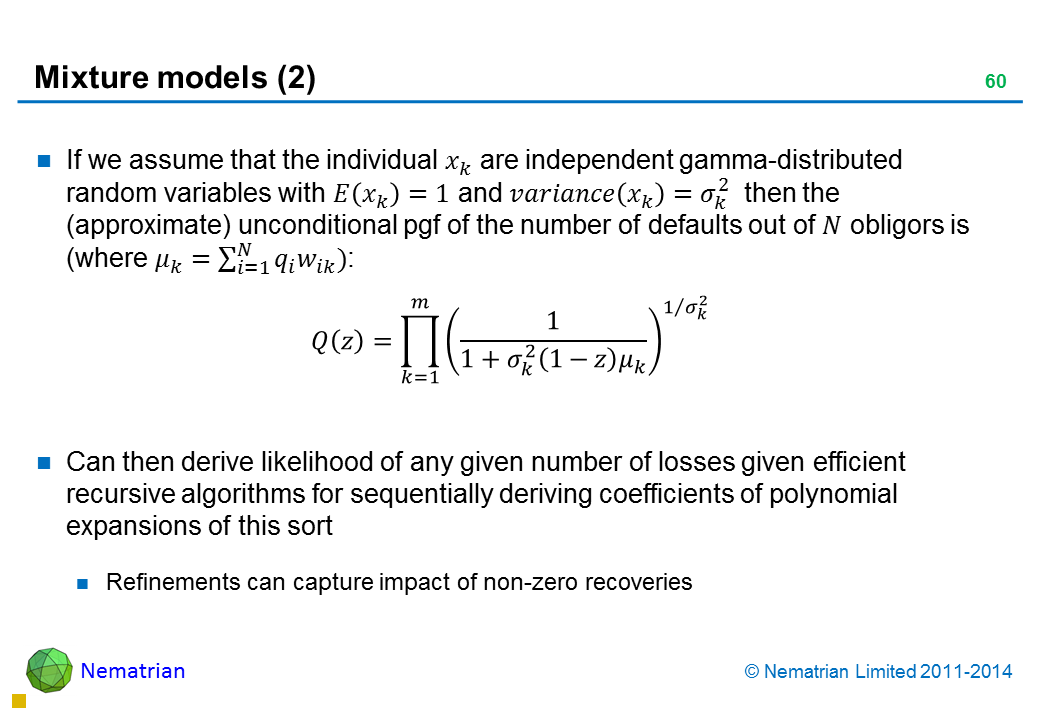 Bullet points include: If we assume that the individual are independent gamma-distributed random variables with and then the (approximate) unconditional pgf of the number of defaults out of ?? obligors is. Can then derive likelihood of any given number of losses given efficient recursive algorithms for sequentially deriving coefficients of polynomial expansions of this sort. Refinements can capture impact of non-zero recoveries