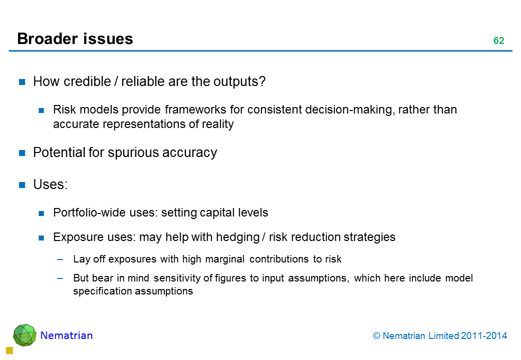 Bullet points include: How credible / reliable are the outputs? Risk models provide frameworks for consistent decision-making, rather than accurate representations of reality Potential for spurious accuracy Uses: Portfolio-wide uses: setting capital levels Exposure uses: may help with hedging / risk reduction strategies Lay off exposures with high marginal contributions to risk But bear in mind sensitivity of figures to input assumptions, which here include model specification assumptions